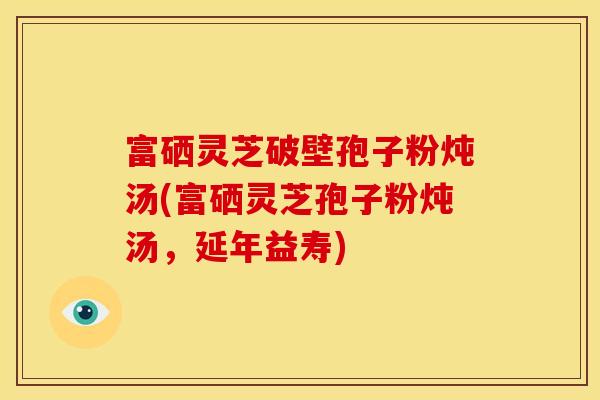 富硒灵芝破壁孢子粉炖汤(富硒灵芝孢子粉炖汤,延年益寿)