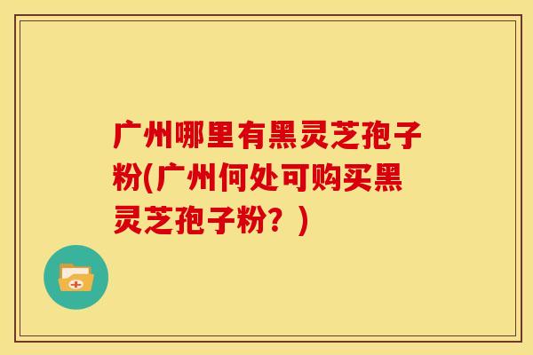 广州哪里有黑灵芝孢子粉(广州何处可购买黑灵芝孢子粉?)