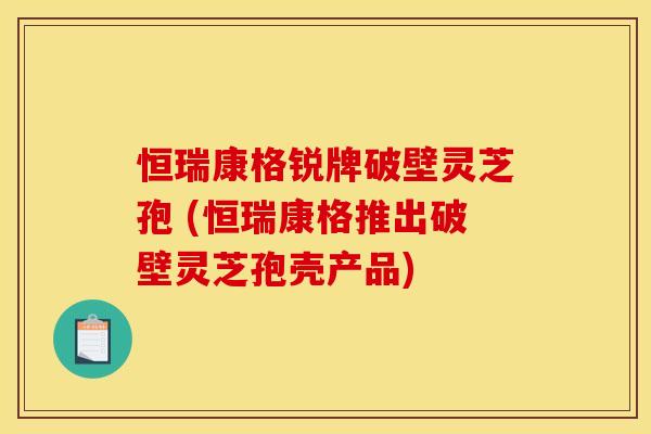 恒瑞康格锐牌破壁灵芝孢 (恒瑞康格推出破壁灵芝孢壳产品)