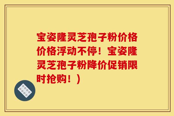 宝姿隆灵芝孢子粉价格价格浮动不停!宝姿隆灵芝孢子粉降价促销限时抢购!)