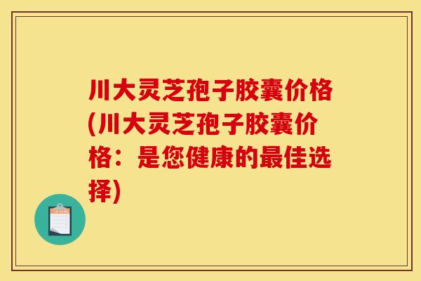 川大灵芝孢子胶囊价格(川大灵芝孢子胶囊价格:是您健康的最佳选择)