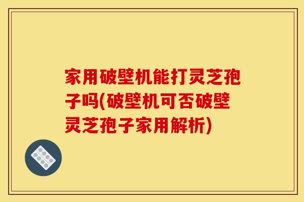 家用破壁机能打灵芝孢子吗(破壁机可否破壁灵芝孢子家用解析)