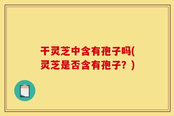 干灵芝中含有孢子吗(灵芝是否含有孢子?)