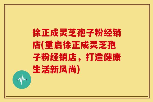 徐正成灵芝孢子粉经销店(重启徐正成灵芝孢子粉经销店,打造健康生活新风尚)