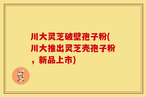 川大灵芝破壁孢子粉(川大推出灵芝壳孢子粉,新品上市)
