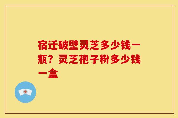 宿迁破壁灵芝多少钱一瓶?灵芝孢子粉多少钱一盒
