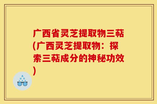 广西省灵芝提取物三萜(广西灵芝提取物：探索三萜成分的神秘功效)