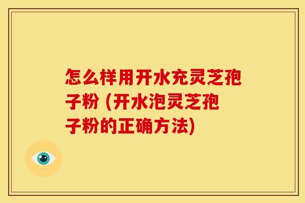 怎么样用开水充灵芝孢子粉 (开水泡灵芝孢子粉的正确方法)