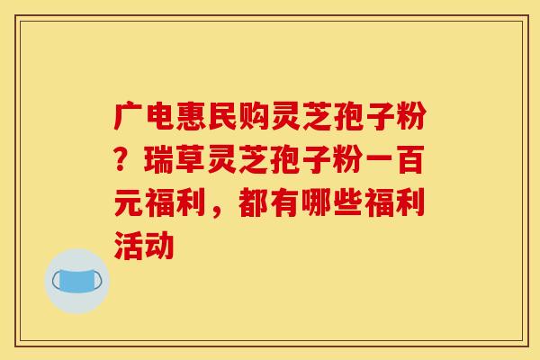 广电惠民购灵芝孢子粉？瑞草灵芝孢子粉一百元福利，都有哪些福利活动