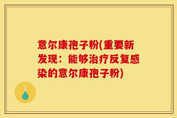 意尔康孢子粉(重要新发现:能够治疗反复感染的意尔康孢子粉)