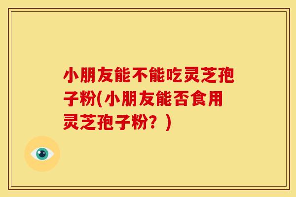 小朋友能不能吃灵芝孢子粉(小朋友能否食用灵芝孢子粉？)