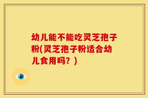 幼儿能不能吃灵芝孢子粉(灵芝孢子粉适合幼儿食用吗?)