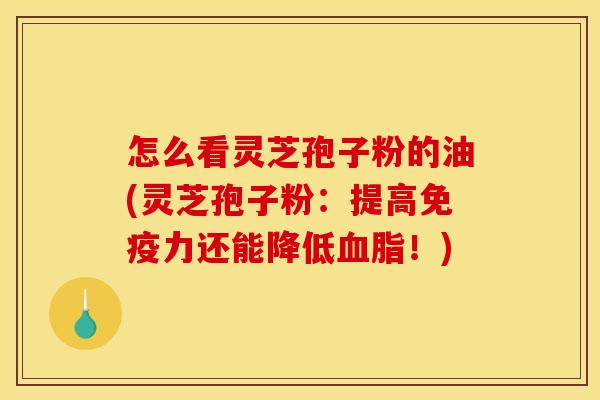 怎么看灵芝孢子粉的油(灵芝孢子粉:提高免疫力还能降低血脂!)