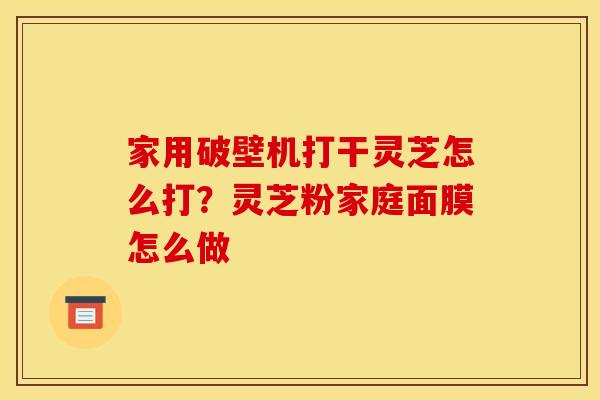 家用破壁机打干灵芝怎么打?灵芝粉家庭面膜怎么做