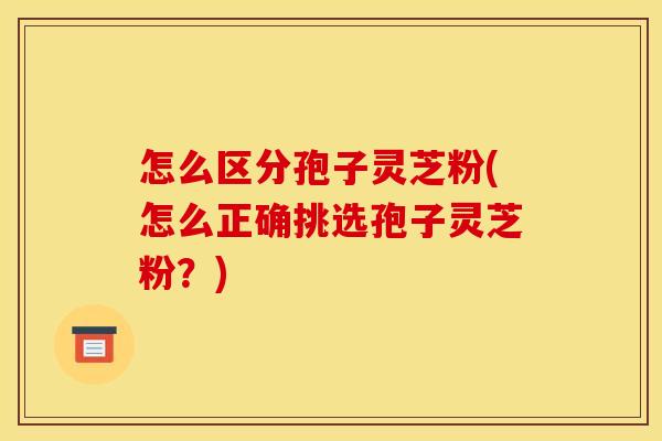 怎么区分孢子灵芝粉(怎么正确挑选孢子灵芝粉?)