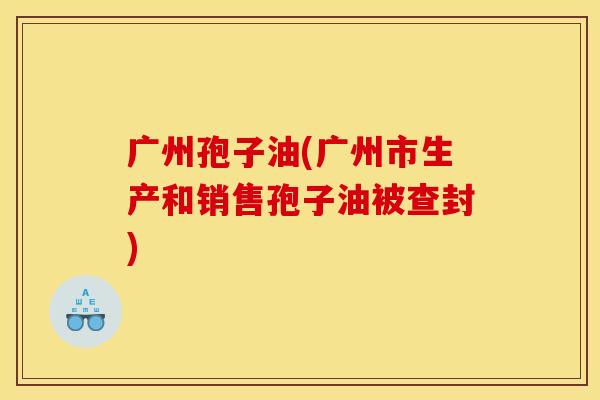广州孢子油(广州市生产和销售孢子油被查封)