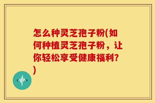 怎么种灵芝孢子粉(如何种植灵芝孢子粉，让你轻松享受健康福利？)