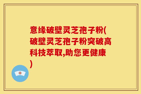 意缘破壁灵芝孢子粉(破壁灵芝孢子粉突破高科技萃取,助您更健康)