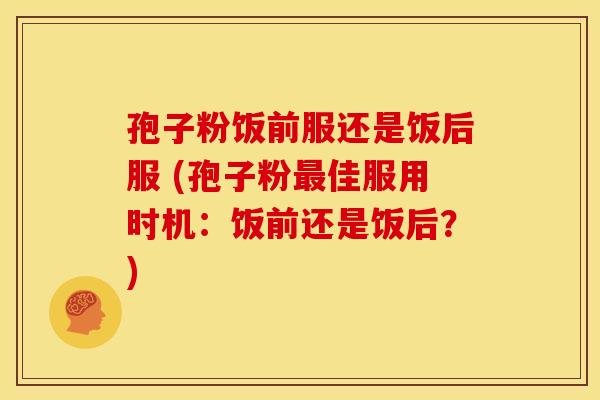 孢子粉饭前服还是饭后服 (孢子粉最佳服用时机:饭前还是饭后?)