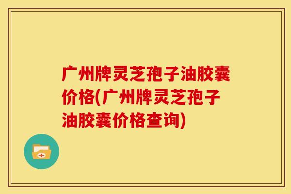 广州牌灵芝孢子油胶囊价格(广州牌灵芝孢子油胶囊价格查询)