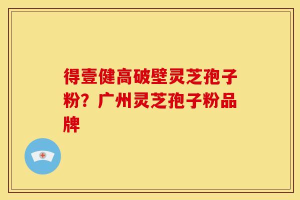 得壹健高破壁灵芝孢子粉?广州灵芝孢子粉品牌
