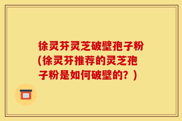 徐灵芬灵芝破壁孢子粉(徐灵芬推荐的灵芝孢子粉是如何破壁的?)
