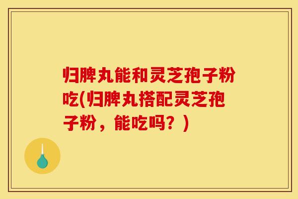 归脾丸能和灵芝孢子粉吃(归脾丸搭配灵芝孢子粉,能吃吗?)