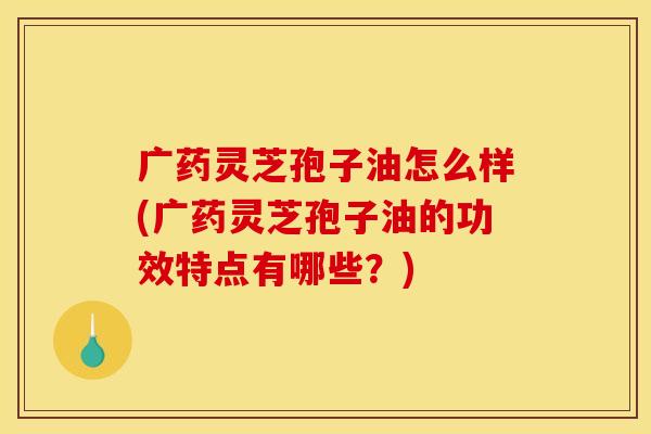 广药灵芝孢子油怎么样(广药灵芝孢子油的功效特点有哪些?)