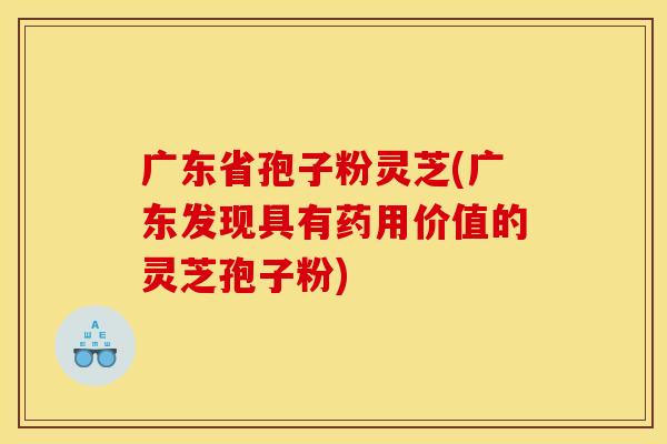 广东省孢子粉灵芝(广东发现具有药用价值的灵芝孢子粉)