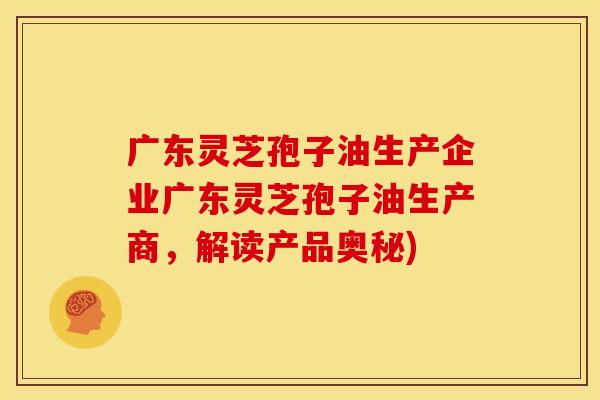 广东灵芝孢子油生产企业广东灵芝孢子油生产商，解读产品奥秘)