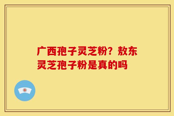 广西孢子灵芝粉？敖东灵芝孢子粉是真的吗