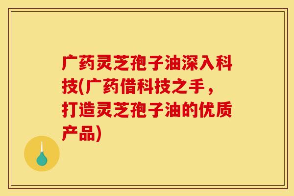 广药灵芝孢子油深入科技(广药借科技之手，打造灵芝孢子油的优质产品)