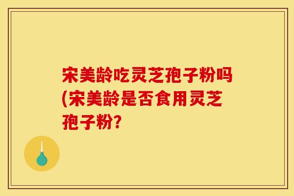 宋美龄吃灵芝孢子粉吗(宋美龄是否食用灵芝孢子粉?