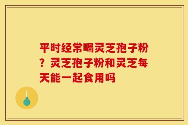 平时经常喝灵芝孢子粉？灵芝孢子粉和灵芝每天能一起食用吗