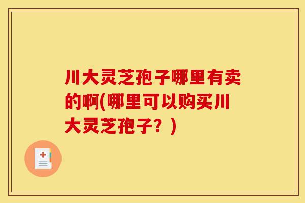 川大灵芝孢子哪里有卖的啊(哪里可以购买川大灵芝孢子?)