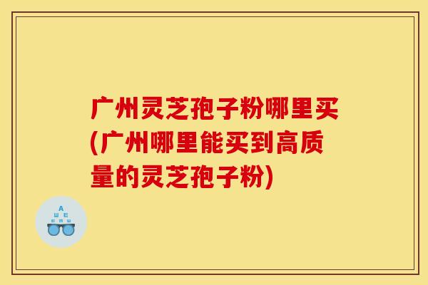 广州灵芝孢子粉哪里买(广州哪里能买到高质量的灵芝孢子粉)