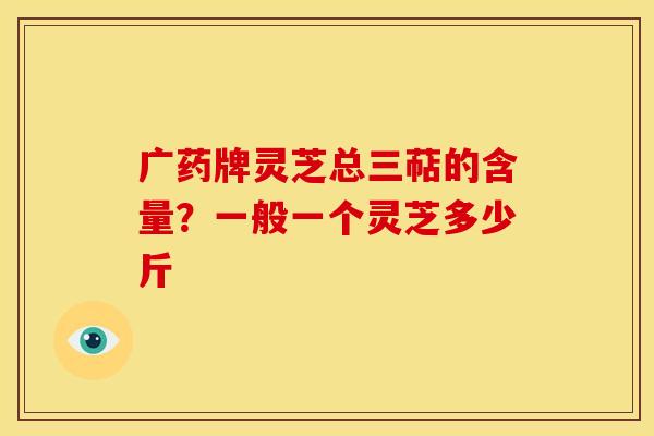 广药牌灵芝总三萜的含量?一般一个灵芝多少斤