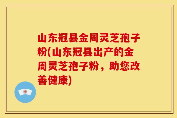 山东冠县金周灵芝孢子粉(山东冠县出产的金周灵芝孢子粉，助您改善健康)
