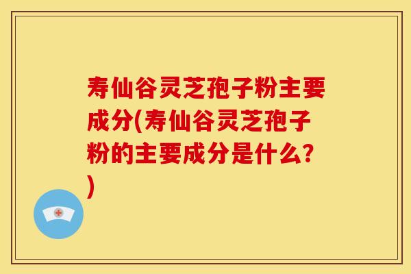 寿仙谷灵芝孢子粉主要成分(寿仙谷灵芝孢子粉的主要成分是什么?)