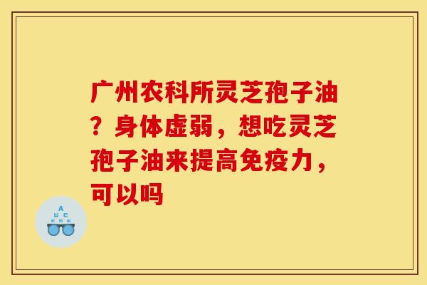 广州农科所灵芝孢子油？身体虚弱，想吃灵芝孢子油来提高免疫力，可以吗