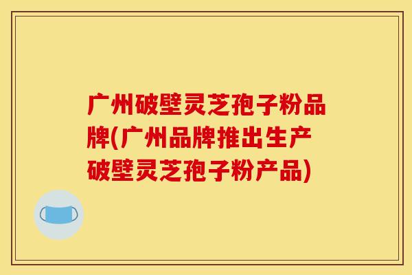 广州破壁灵芝孢子粉品牌(广州品牌推出生产破壁灵芝孢子粉产品)