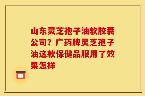 山东灵芝孢子油软胶囊公司？广药牌灵芝孢子油这款保健品服用了效果怎样