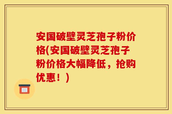 安国破壁灵芝孢子粉价格(安国破壁灵芝孢子粉价格大幅降低,抢购优惠!)