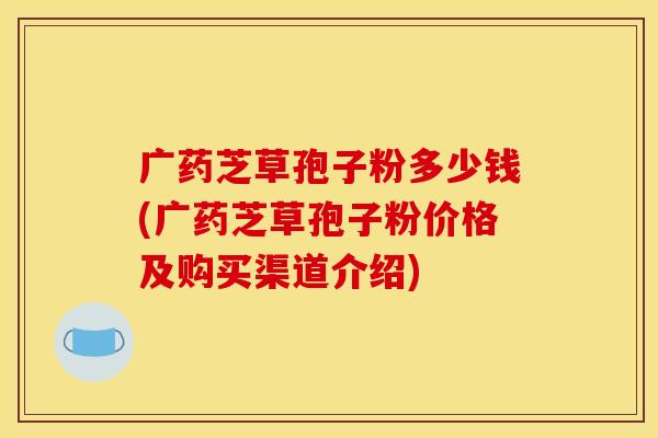 广药芝草孢子粉多少钱(广药芝草孢子粉价格及购买渠道介绍)