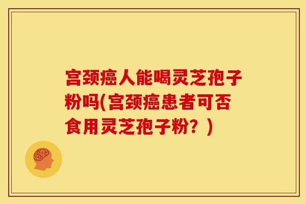 宫颈癌人能喝灵芝孢子粉吗(宫颈癌患者可否食用灵芝孢子粉?)