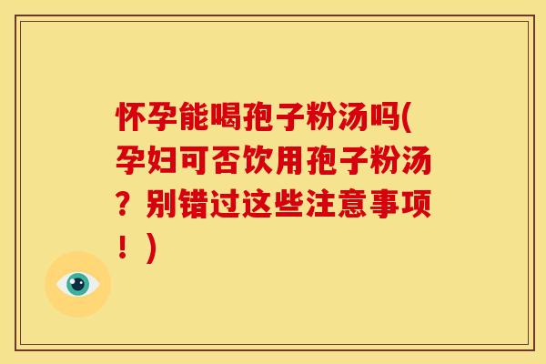 怀孕能喝孢子粉汤吗(孕妇可否饮用孢子粉汤?别错过这些注意事项!)