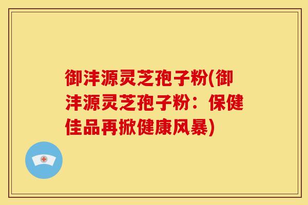 御沣源灵芝孢子粉(御沣源灵芝孢子粉:保健佳品再掀健康风暴)