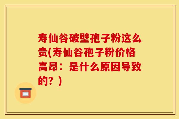 寿仙谷破壁孢子粉这么贵(寿仙谷孢子粉价格高昂：是什么原因导致的？)