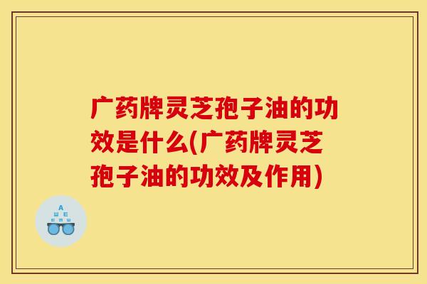 广药牌灵芝孢子油的功效是什么(广药牌灵芝孢子油的功效及作用)