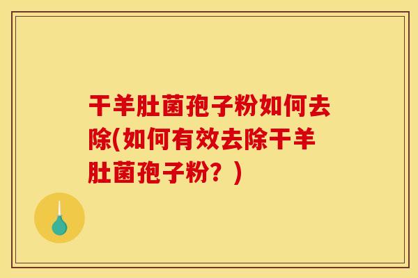 干羊肚菌孢子粉如何去除(如何有效去除干羊肚菌孢子粉？)